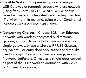 • Flexible System Programming Locally using a USB Gateway or remotely across a wireless network (using free Alarm Lock DL-WINDOWS Windows based software) or integrated on an enterprise class IT environment, in realtime, using either Continental Access CA4K® or Lenel OnGuard® • Networking Choices – Choose 802.11 or Ethernet network, with wireless encrypted bi-directional gateways, in which many locks communicate to a single gateway, or use a wireless RF USB Gateway equivalent. For entry door applications and the like, used in conjunction with strikes and mags, use with Networx NetPanels. Or, use as a single-door control, as part of the IT-Network environment, with CA4K or OnGuard, as above 